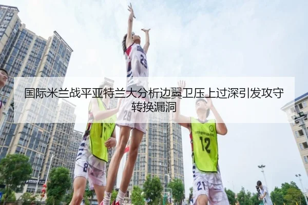 国际米兰战平亚特兰大分析边翼卫压上过深引发攻守转换漏洞