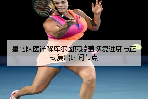 皇马队医详解库尔图瓦膝盖恢复进度与正式复出时间节点