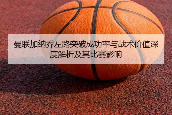 曼联加纳乔左路突破成功率与战术价值深度解析及其比赛影响