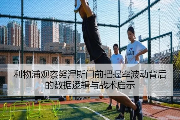 利物浦观察努涅斯门前把握率波动背后的数据逻辑与战术启示